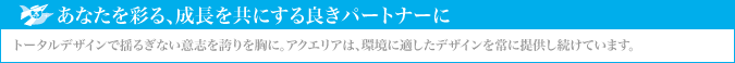 あなたを彩る、成長を共にする良きパートナーに｜トータルデザインで揺るぎない意志を誇りを胸に、アクエリアは、環境に適したデザインを常に提供し続け好評を得ています。