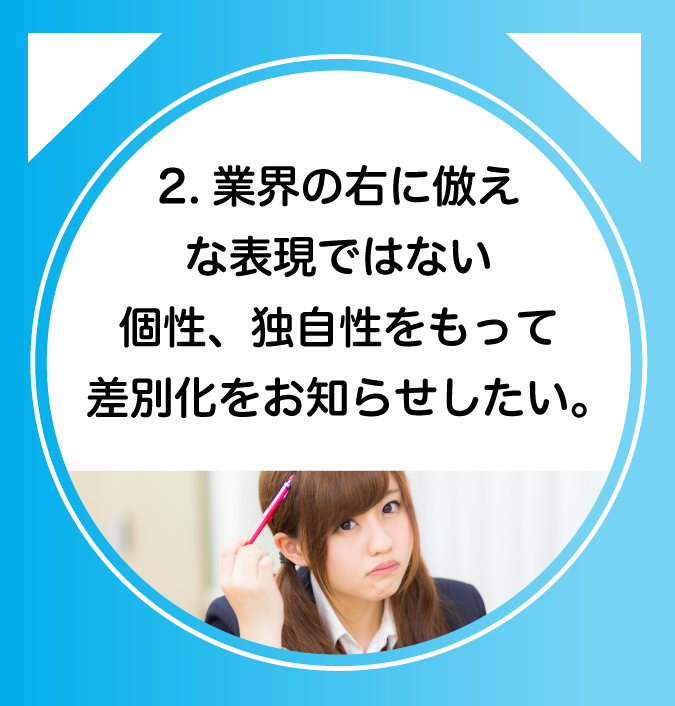 2.業界の右に倣えな表現ではない個性、独自性をもって差別化をお知らせしたい。