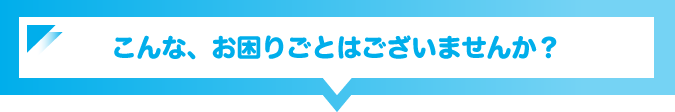 こんな、お困りごとはございませんか？